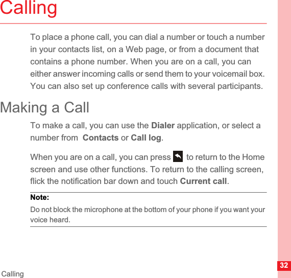 32CallingCallingTo place a phone call, you can dial a number or touch a number in your contacts list, on a Web page, or from a document that contains a phone number. When you are on a call, you can either answer incoming calls or send them to your voicemail box. You can also set up conference calls with several participants.Making a CallTo make a call, you can use the Dialer application, or select a number from  Contacts or Call log.When you are on a call, you can press   to return to the Home screen and use other functions. To return to the calling screen, flick the notification bar down and touch Current call.Note:  Do not block the microphone at the bottom of your phone if you want your voice heard.