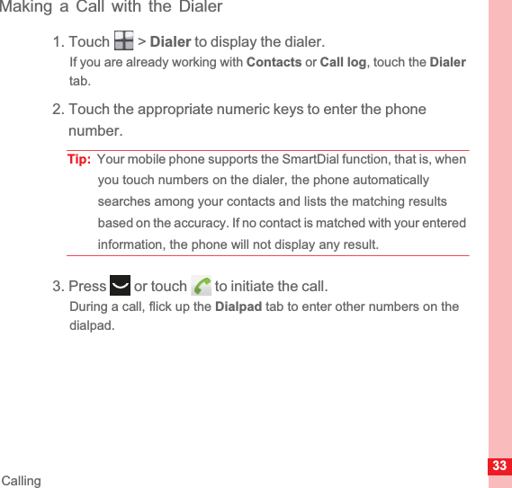 33CallingMaking a Call with the Dialer1. Touch   &gt; Dialer to display the dialer.If you are already working with Contacts or Call log, touch the Dialertab.2. Touch the appropriate numeric keys to enter the phone number.Tip:  Your mobile phone supports the SmartDial function, that is, when you touch numbers on the dialer, the phone automatically searches among your contacts and lists the matching results based on the accuracy. If no contact is matched with your entered information, the phone will not display any result.3. Press   or touch   to initiate the call.During a call, flick up the Dialpad tab to enter other numbers on the dialpad.