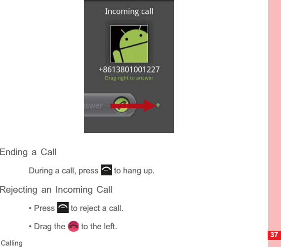 37CallingEnding a CallDuring a call, press   to hang up.Rejecting an Incoming Call• Press   to reject a call.• Drag the   to the left.