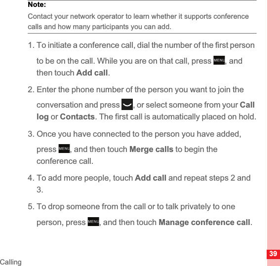 39CallingNote:  Contact your network operator to learn whether it supports conference calls and how many participants you can add.1. To initiate a conference call, dial the number of the first person to be on the call. While you are on that call, press  , and then touch Add call.2. Enter the phone number of the person you want to join the conversation and press , or select someone from your Calllog or Contacts. The first call is automatically placed on hold.3. Once you have connected to the person you have added, press , and then touch Merge calls to begin theconference call.4. To add more people, touch Add call and repeat steps 2 and 3.5. To drop someone from the call or to talk privately to one person, press , and then touch Manage conference call.MENUkeyMENUkeyMENUkey