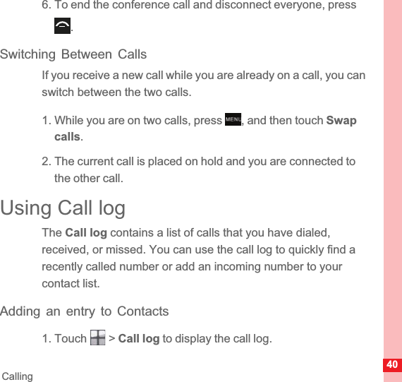 40Calling6. To end the conference call and disconnect everyone, press .Switching Between CallsIf you receive a new call while you are already on a call, you can switch between the two calls.1. While you are on two calls, press  , and then touch Swapcalls.2. The current call is placed on hold and you are connected to the other call.Using Call logThe Call log contains a list of calls that you have dialed, received, or missed. You can use the call log to quickly find a recently called number or add an incoming number to your contact list.Adding an entry to Contacts1. Touch   &gt; Call log to display the call log.MENUkey
