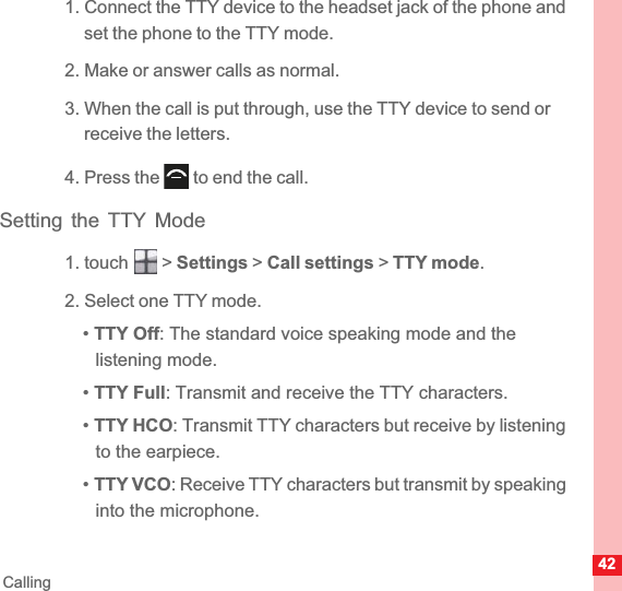42Calling1. Connect the TTY device to the headset jack of the phone and set the phone to the TTY mode.2. Make or answer calls as normal.3. When the call is put through, use the TTY device to send or receive the letters.4. Press the   to end the call.Setting the TTY Mode1. touch   &gt; Settings &gt; Call settings &gt; TTY mode.2. Select one TTY mode.•TTY Off: The standard voice speaking mode and the listening mode.•TTY Full: Transmit and receive the TTY characters.•TTY HCO: Transmit TTY characters but receive by listening to the earpiece.•TTY VCO: Receive TTY characters but transmit by speaking into the microphone.