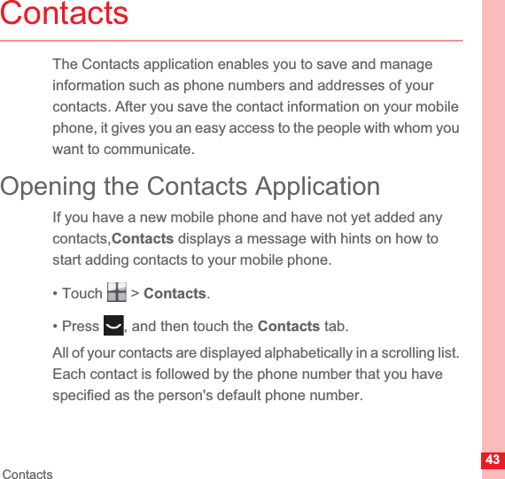 43ContactsContactsThe Contacts application enables you to save and manage information such as phone numbers and addresses of your contacts. After you save the contact information on your mobile phone, it gives you an easy access to the people with whom you want to communicate.Opening the Contacts ApplicationIf you have a new mobile phone and have not yet added any contacts,Contacts displays a message with hints on how to start adding contacts to your mobile phone.• Touch   &gt; Contacts.• Press  , and then touch the Contacts tab.All of your contacts are displayed alphabetically in a scrolling list. Each contact is followed by the phone number that you have specified as the person&apos;s default phone number.