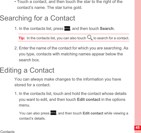 45Contacts• Touch a contact, and then touch the star to the right of the contact’s name. The star turns gold.Searching for a Contact1. In the contacts list, press  , and then touch Search.Tip:  In the contacts list, you can also touch   to search for a contact.2. Enter the name of the contact for which you are searching. As you type, contacts with matching names appear below the search box.Editing a ContactYou can always make changes to the information you have stored for a contact.1. In the contacts list, touch and hold the contact whose details you want to edit, and then touch Edit contact in the options menu.You can also press  , and then touch Edit contact while viewing a contact’s details.MENUkeyMENUkey