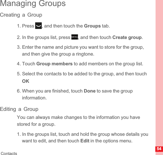 54ContactsManaging GroupsCreating a Group1. Press  , and then touch the Groups tab.2. In the groups list, press  , and then touch Create group.3. Enter the name and picture you want to store for the group, and then give the group a ringtone.4. Touch Group members to add members on the group list.5. Select the contacts to be added to the group, and then touch  OK6. When you are finished, touch Done to save the group information.Editing a GroupYou can always make changes to the information you have stored for a group.1. In the groups list, touch and hold the group whose details you want to edit, and then touch Edit in the options menu.MENUkey