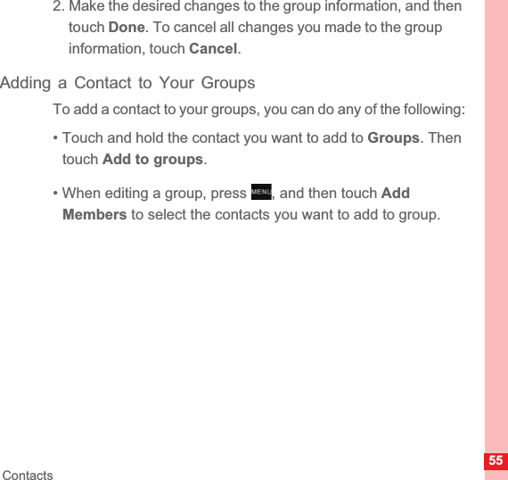 55Contacts2. Make the desired changes to the group information, and then touch Done. To cancel all changes you made to the group information, touch Cancel.Adding a Contact to Your GroupsTo add a contact to your groups, you can do any of the following:• Touch and hold the contact you want to add to Groups. Then touch Add to groups.• When editing a group, press  , and then touch AddMembers to select the contacts you want to add to group.MENUkey