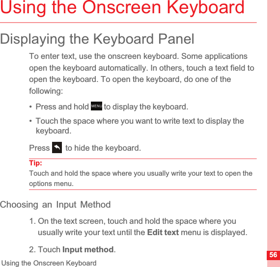 56Using the Onscreen KeyboardUsing the Onscreen KeyboardDisplaying the Keyboard PanelTo enter text, use the onscreen keyboard. Some applications open the keyboard automatically. In others, touch a text field to open the keyboard. To open the keyboard, do one of the following:•  Press and hold   to display the keyboard.•  Touch the space where you want to write text to display the keyboard.Press   to hide the keyboard.Tip:Touch and hold the space where you usually write your text to open the options menu.Choosing an Input Method1. On the text screen, touch and hold the space where you usually write your text until the Edit text menu is displayed.2. Touch Input method.MENUkey