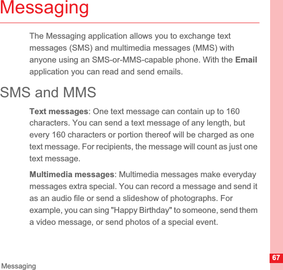 67MessagingMessagingThe Messaging application allows you to exchange text messages (SMS) and multimedia messages (MMS) with anyone using an SMS-or-MMS-capable phone. With the Emailapplication you can read and send emails.SMS and MMSText messages: One text message can contain up to 160 characters. You can send a text message of any length, but every 160 characters or portion thereof will be charged as one text message. For recipients, the message will count as just one text message. Multimedia messages: Multimedia messages make everyday messages extra special. You can record a message and send it as an audio file or send a slideshow of photographs. For example, you can sing &quot;Happy Birthday&quot; to someone, send them a video message, or send photos of a special event. 