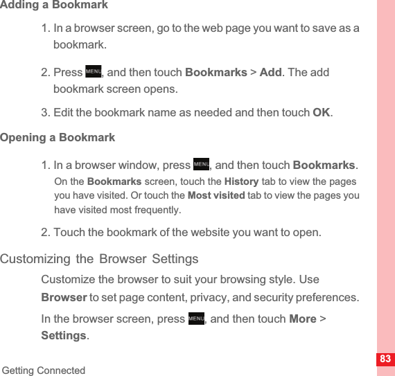 83Getting ConnectedAdding a Bookmark1. In a browser screen, go to the web page you want to save as a bookmark.2. Press  , and then touch Bookmarks &gt; Add. The add bookmark screen opens.3. Edit the bookmark name as needed and then touch OK.Opening a Bookmark1. In a browser window, press  , and then touch Bookmarks.On the Bookmarks screen, touch the History tab to view the pages you have visited. Or touch the Most visited tab to view the pages you have visited most frequently.2. Touch the bookmark of the website you want to open.Customizing the Browser SettingsCustomize the browser to suit your browsing style. Use Browser to set page content, privacy, and security preferences. In the browser screen, press  , and then touch More &gt; Settings.MENUkeyMENUkeyMENUkey
