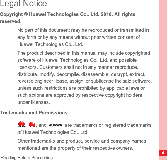 4Reading Before ProceedingLegal NoticeCopyright © Huawei Technologies Co., Ltd. 2010. All rights reserved.No part of this document may be reproduced or transmitted in any form or by any means without prior written consent of Huawei Technologies Co., Ltd.The product described in this manual may include copyrighted software of Huawei Technologies Co., Ltd. and possible licensors. Customers shall not in any manner reproduce, distribute, modify, decompile, disassemble, decrypt, extract, reverse engineer, lease, assign, or sublicense the said software, unless such restrictions are prohibited by applicable laws or such actions are approved by respective copyright holders under licenses.Trademarks and Permissions,  , and   are trademarks or registered trademarks of Huawei Technologies Co., Ltd.Other trademarks and product, service and company names mentioned are the property of their respective owners.