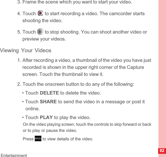 92Entertainment3. Frame the scene which you want to start your video.4. Touch   to start recording a video. The camcorder starts shooting the video. 5. Touch   to stop shooting. You can shoot another video or preview your videos.Viewing Your Videos1. After recording a video, a thumbnail of the video you have just recorded is shown in the upper right corner of the Capture screen. Touch the thumbnail to view it.2. Touch the onscreen button to do any of the following:• Touch DELETE to delete the video.• Touch SHARE to send the video in a message or post it online.• Touch PLAY to play the video.On the video playing screen, touch the controls to skip forward or back or to play or pause the video.Press   to view details of the video.MENUkey
