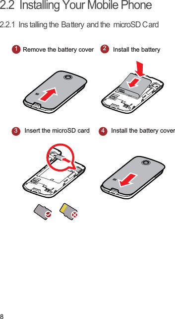 82.2  Installing Your Mobile Phone2.2.1  Ins talling the Battery and the microSD C ard 1Remove the battery cover23Insert the microSD card4Install the batteryInstall the battery cover