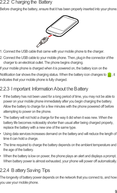 92.2.2  C harging the  BatteryBefore charging the battery, ensure that it has been properly inserted into your phone.1. Connect the USB cable that came with your mobile phone to the charger.2. Connect the USB cable to your mobile phone. Then, plug in the connector of the charger to an electrical outlet. The phone begins charging.If your mobile phone is charged when it is powered on, the battery icon on the Notification bar shows the charging status. When the battery icon changes to  , it indicates that your mobile phone is fully charged.2.2.3  I mportant Information A bout t he B attery•  If the battery has not been used for a long period of time, you may not be able to power on your mobile phone immediately after you begin charging the battery. Allow the battery to charge for a few minutes with the phone powered off before attempting to power on the phone.•  The battery will not hold a charge for the way it did when it was new. When the battery life becomes noticeably shorter than usual after being charged properly, replace the battery with a new one of the same type.•  Using data services increases demand on the battery and will reduce the length of time it can hold a charge.•  The time required to charge the battery depends on the ambient temperature and the age of the battery.•  When the battery is low on power, the phone plays an alert and displays a prompt. When battery power is almost exhausted, your phone will power off automatically.2.2.4  B attery Sa ving Tips The longevity of battery power depends on the network that you connect to, and how you use your mobile phone.