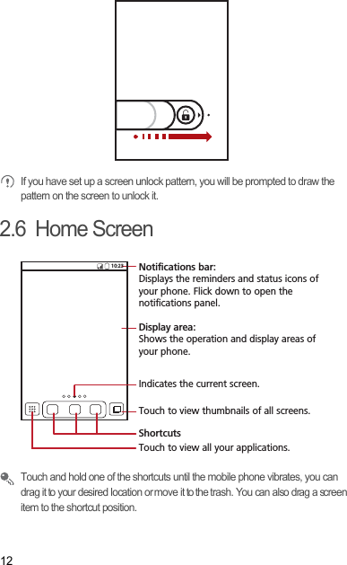 12 If you have set up a screen unlock pattern, you will be prompted to draw the pattern on the screen to unlock it.2.6  Home Screen Touch and hold one of the shortcuts until the mobile phone vibrates, you can drag it to your desired location or move it to the trash. You can also drag a screen item to the shortcut position.10:23Touch to view all your applications.ShortcutsNotifications bar:Displays the reminders and status icons of your phone. Flick down to open the notifications panel. Display area: Shows the operation and display areas of your phone.Indicates the current screen.Touch to view thumbnails of all screens.