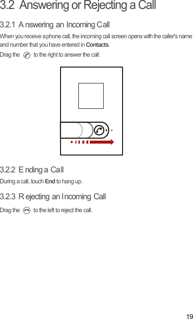193.2  Answering or Rejecting a Call3.2.1  A nswering an Incoming CallWhen you receive a phone call, the incoming call screen opens with the caller&apos;s name and number that you have entered in Contacts.Drag the   to the right to answer the call.3.2.2  E nding a  Ca llDuring a call, touch End to hang up.3.2.3  R ejecting an I ncoming CallDrag the   to the left to reject the call.