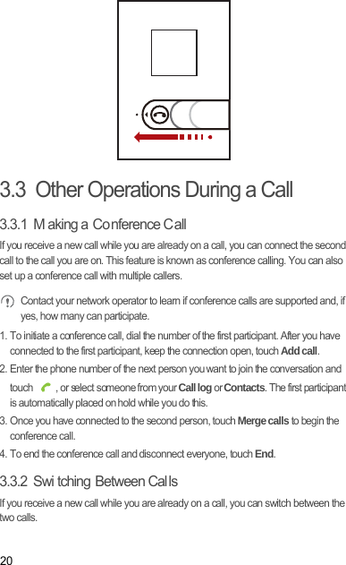 203.3  Other Operations During a Call3.3.1  M aking a  Co nference C allIf you receive a new call while you are already on a call, you can connect the second call to the call you are on. This feature is known as conference calling. You can also set up a conference call with multiple callers. Contact your network operator to learn if conference calls are supported and, if yes, how many can participate.1. To initiate a conference call, dial the number of the first participant. After you have connected to the first participant, keep the connection open, touch Add call.2. Enter the phone number of the next person you want to join the conversation and touch  , or select someone from your Call log or Contacts. The first participant is automatically placed on hold while you do this.3. Once you have connected to the second person, touch Merge calls to begin the conference call.4. To end the conference call and disconnect everyone, touch End.3.3.2  Swi tching Between Cal lsIf you receive a new call while you are already on a call, you can switch between the two calls.