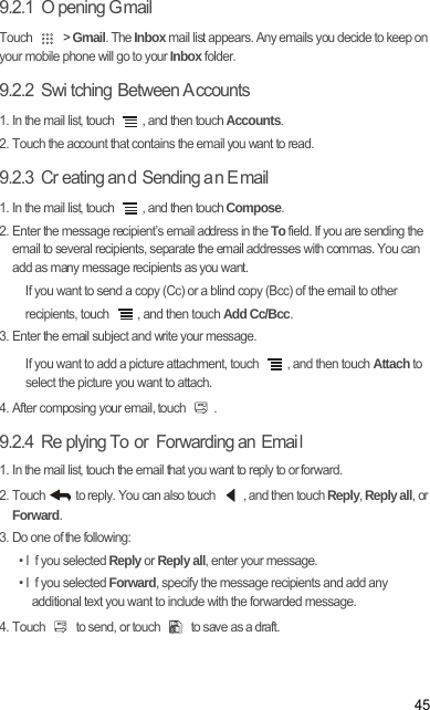 459.2.1  O pening G mailTouch   &gt; Gmail. The Inbox mail list appears. Any emails you decide to keep on your mobile phone will go to your Inbox folder.9.2.2  Swi tching Between A ccounts1. In the mail list, touch  , and then touch Accounts.2. Touch the account that contains the email you want to read.9.2.3  Cr eating an d Sending a n E mail1. In the mail list, touch  , and then touch Compose.2. Enter the message recipient’s email address in the To field. If you are sending the email to several recipients, separate the email addresses with commas. You can add as many message recipients as you want.If you want to send a copy (Cc) or a blind copy (Bcc) of the email to other recipients, touch  , and then touch Add Cc/Bcc.3. Enter the email subject and write your message.If you want to add a picture attachment, touch  , and then touch Attach to select the picture you want to attach.4. After composing your email, touch  .9.2.4  Re plying To  or  Forwarding an  Emai l1. In the mail list, touch the email that you want to reply to or forward.2. Touch   to reply. You can also touch  , and then touch Reply, Reply all, or Forward.3. Do one of the following:• I f you selected Reply or Reply all, enter your message.• I f you selected Forward, specify the message recipients and add any additional text you want to include with the forwarded message.4. Touch   to send, or touch   to save as a draft.