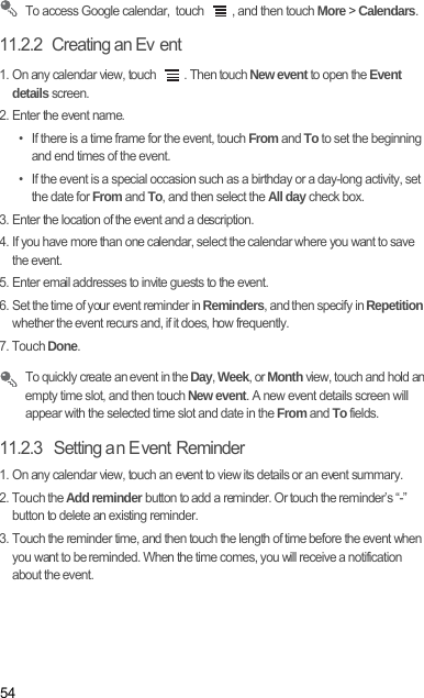 54 To access Google calendar,  touch  , and then touch More &gt; Calendars.11.2.2  Creating an Ev ent1. On any calendar view, touch  . Then touch New event to open the Event details screen.2. Enter the event name.•  If there is a time frame for the event, touch From and To to set the beginning and end times of the event.•  If the event is a special occasion such as a birthday or a day-long activity, set the date for From and To, and then select the All day check box.3. Enter the location of the event and a description.4. If you have more than one calendar, select the calendar where you want to save the event.5. Enter email addresses to invite guests to the event.6. Set the time of your event reminder in Reminders, and then specify in Repetition whether the event recurs and, if it does, how frequently.7. Touch Done. To quickly create an event in the Day, Week, or Month view, touch and hold an empty time slot, and then touch New event. A new event details screen will appear with the selected time slot and date in the From and To fields.11.2.3   Setting an Event Reminder1. On any calendar view, touch an event to view its details or an event summary.2. Touch the Add reminder button to add a reminder. Or touch the reminder’s “-” button to delete an existing reminder.3. Touch the reminder time, and then touch the length of time before the event when you want to be reminded. When the time comes, you will receive a notification about the event.