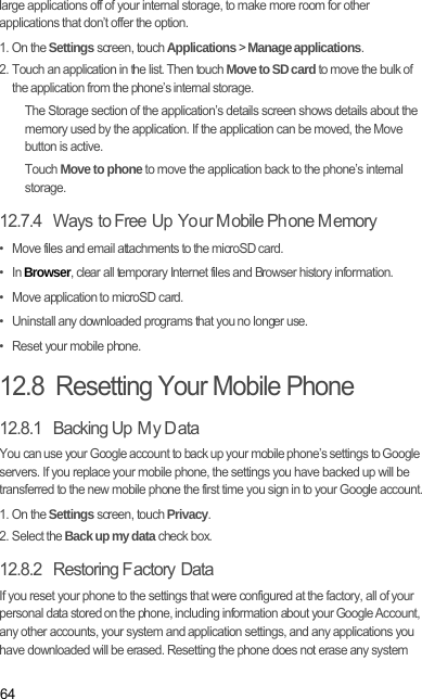 64large applications off of your internal storage, to make more room for other applications that don’t offer the option.1. On the Settings screen, touch Applications &gt; Manage applications.2. Touch an application in the list. Then touch Move to SD card to move the bulk of the application from the phone’s internal storage.The Storage section of the application’s details screen shows details about the memory used by the application. If the application can be moved, the Move button is active.Touch Move to phone to move the application back to the phone’s internal storage.12.7.4   Ways to Free  Up  Yo ur M obile Ph one M emory•   Move files and email attachments to the microSD card.•   In Browser, clear all temporary Internet files and Browser history information.•   Move application to microSD card.•   Uninstall any downloaded programs that you no longer use.•   Reset your mobile phone.12.8  Resetting Your Mobile Phone12.8.1   Backing Up  M y D ataYou can use your Google account to back up your mobile phone’s settings to Google servers. If you replace your mobile phone, the settings you have backed up will be transferred to the new mobile phone the first time you sign in to your Google account.1. On the Settings screen, touch Privacy.2. Select the Back up my data check box.12.8.2  Restoring F actory DataIf you reset your phone to the settings that were configured at the factory, all of your personal data stored on the phone, including information about your Google Account, any other accounts, your system and application settings, and any applications you have downloaded will be erased. Resetting the phone does not erase any system 