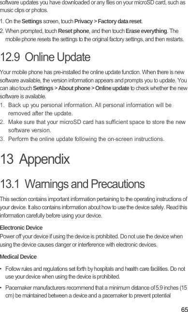 65software updates you have downloaded or any files on your microSD card, such as music clips or photos.1. On the Settings screen, touch Privacy &gt; Factory data reset.2. When prompted, touch Reset phone, and then touch Erase everything. The mobile phone resets the settings to the original factory settings, and then restarts.12.9  Online UpdateYour mobile phone has pre-installed the online update function. When there is new software available, the version information appears and prompts you to update. You can also touch Settings &gt; About phone &gt; Online update to check whether the new software is available.1. Back up you personal information. All personal information will be removed after the update.2. Make sure that your microSD card has sufficient space to store the new software version.3. Perform the online update following the on-screen instructions.13  Appendix13.1  Warnings and PrecautionsThis section contains important information pertaining to the operating instructions of your device. It also contains information about how to use the device safely. Read this information carefully before using your device.Electronic DevicePower off your device if using the device is prohibited. Do not use the device when using the device causes danger or interference with electronic devices.Medical Device•   Follow rules and regulations set forth by hospitals and health care facilities. Do not use your device when using the device is prohibited.•   Pacemaker manufacturers recommend that a minimum distance of 5.9 inches (15 cm) be maintained between a device and a pacemaker to prevent potential 