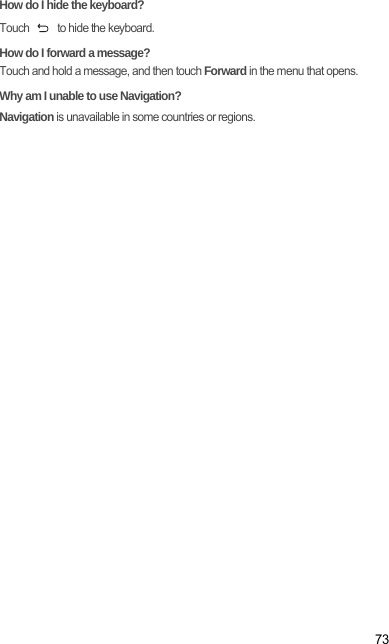 73How do I hide the keyboard?Touch   to hide the keyboard.How do I forward a message?Touch and hold a message, and then touch Forward in the menu that opens.Why am I unable to use Navigation?Navigation is unavailable in some countries or regions.