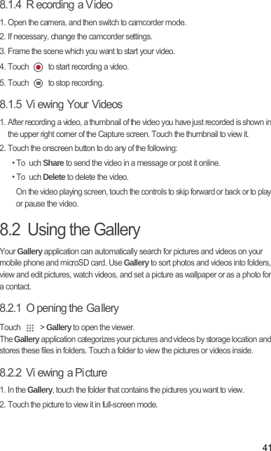 418.1.4  R ecording a Video1. Open the camera, and then switch to camcorder mode.2. If necessary, change the camcorder settings.3. Frame the scene which you want to start your video.4. Touch   to start recording a video.5. Touch   to stop recording.8.1.5  Vi ewing Your Videos1. After recording a video, a thumbnail of the video you have just recorded is shown in the upper right corner of the Capture screen. Touch the thumbnail to view it.2. Touch the onscreen button to do any of the following:• To uch Share to send the video in a message or post it online.• To uch Delete to delete the video.On the video playing screen, touch the controls to skip forward or back or to play or pause the video.8.2  Using the GalleryYour Gallery application can automatically search for pictures and videos on your mobile phone and microSD card. Use Gallery to sort photos and videos into folders, view and edit pictures, watch videos, and set a picture as wallpaper or as a photo for a contact.8.2.1  O pening the  Ga lleryTouch   &gt; Gallery to open the viewer.The Gallery application categorizes your pictures and videos by storage location and stores these files in folders. Touch a folder to view the pictures or videos inside.8.2.2  Vi ewing a Pi cture1. In the Gallery, touch the folder that contains the pictures you want to view.2. Touch the picture to view it in full-screen mode.