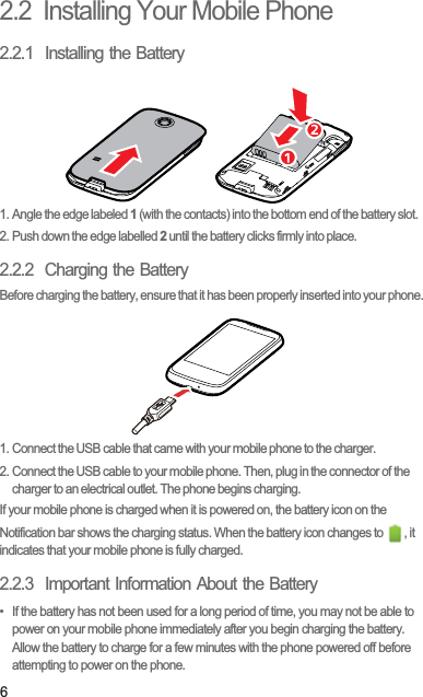 62.2  Installing Your Mobile Phone2.2.1  Installing the Battery1. Angle the edge labeled 1 (with the contacts) into the bottom end of the battery slot.2. Push down the edge labelled 2 until the battery clicks firmly into place.2.2.2  Charging the BatteryBefore charging the battery, ensure that it has been properly inserted into your phone.1. Connect the USB cable that came with your mobile phone to the charger.2. Connect the USB cable to your mobile phone. Then, plug in the connector of the charger to an electrical outlet. The phone begins charging.If your mobile phone is charged when it is powered on, the battery icon on the Notification bar shows the charging status. When the battery icon changes to  , it indicates that your mobile phone is fully charged.2.2.3  Important Information About the Battery•  If the battery has not been used for a long period of time, you may not be able to power on your mobile phone immediately after you begin charging the battery. Allow the battery to charge for a few minutes with the phone powered off before attempting to power on the phone.