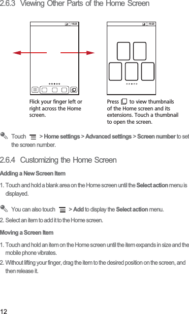 122.6.3  Viewing Other Parts of the Home Screen Touch   &gt; Home settings &gt; Advanced settings &gt; Screen number to set the screen number.2.6.4  Customizing the Home ScreenAdding a New Screen Item1. Touch and hold a blank area on the Home screen until the Select action menu is displayed. You can also touch   &gt; Add to display the Select action menu.2. Select an item to add it to the Home screen.Moving a Screen Item1. Touch and hold an item on the Home screen until the item expands in size and the mobile phone vibrates.2. Without lifting your finger, drag the item to the desired position on the screen, and then release it.Flick your finger left orright across the Home screen.Press       to view thumbnailsof the Home screen and its extensions. Touch a thumbnailto open the screen.10:23 10:23
