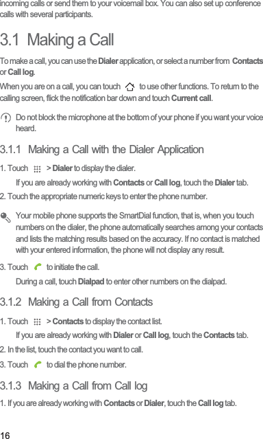 16incoming calls or send them to your voicemail box. You can also set up conference calls with several participants.3.1  Making a CallTo make a call, you can use the Dialer application, or select a number from  Contacts or Call log.When you are on a call, you can touch   to use other functions. To return to the calling screen, flick the notification bar down and touch Current call. Do not block the microphone at the bottom of your phone if you want your voice heard.3.1.1  Making a Call with the Dialer Application1. Touch   &gt; Dialer to display the dialer.If you are already working with Contacts or Call log, touch the Dialer tab.2. Touch the appropriate numeric keys to enter the phone number. Your mobile phone supports the SmartDial function, that is, when you touch numbers on the dialer, the phone automatically searches among your contacts and lists the matching results based on the accuracy. If no contact is matched with your entered information, the phone will not display any result.3. Touch   to initiate the call.During a call, touch Dialpad to enter other numbers on the dialpad.3.1.2  Making a Call from Contacts1. Touch   &gt; Contacts to display the contact list.If you are already working with Dialer or Call log, touch the Contacts tab.2. In the list, touch the contact you want to call.3. Touch   to dial the phone number.3.1.3  Making a Call from Call log1. If you are already working with Contacts or Dialer, touch the Call log tab.