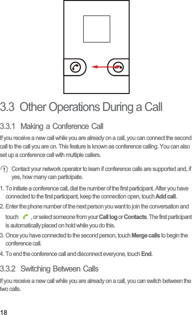 183.3  Other Operations During a Call3.3.1  Making a Conference CallIf you receive a new call while you are already on a call, you can connect the second call to the call you are on. This feature is known as conference calling. You can also set up a conference call with multiple callers. Contact your network operator to learn if conference calls are supported and, if yes, how many can participate.1. To initiate a conference call, dial the number of the first participant. After you have connected to the first participant, keep the connection open, touch Add call.2. Enter the phone number of the next person you want to join the conversation and touch  , or select someone from your Call log or Contacts. The first participant is automatically placed on hold while you do this.3. Once you have connected to the second person, touch Merge calls to begin the conference call.4. To end the conference call and disconnect everyone, touch End.3.3.2  Switching Between CallsIf you receive a new call while you are already on a call, you can switch between the two calls.