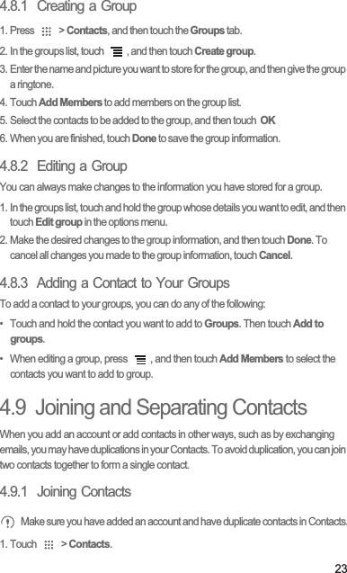 234.8.1  Creating a Group1. Press   &gt; Contacts, and then touch the Groups tab.2. In the groups list, touch  , and then touch Create group.3. Enter the name and picture you want to store for the group, and then give the group a ringtone.4. Touch Add Members to add members on the group list.5. Select the contacts to be added to the group, and then touch  OK6. When you are finished, touch Done to save the group information.4.8.2  Editing a GroupYou can always make changes to the information you have stored for a group.1. In the groups list, touch and hold the group whose details you want to edit, and then touch Edit group in the options menu.2. Make the desired changes to the group information, and then touch Done. To cancel all changes you made to the group information, touch Cancel.4.8.3  Adding a Contact to Your GroupsTo add a contact to your groups, you can do any of the following:•  Touch and hold the contact you want to add to Groups. Then touch Add to groups.•  When editing a group, press  , and then touch Add Members to select the contacts you want to add to group.4.9  Joining and Separating ContactsWhen you add an account or add contacts in other ways, such as by exchanging emails, you may have duplications in your Contacts. To avoid duplication, you can join two contacts together to form a single contact.4.9.1  Joining ContactsMake sure you have added an account and have duplicate contacts in Contacts.1. Touch   &gt; Contacts.