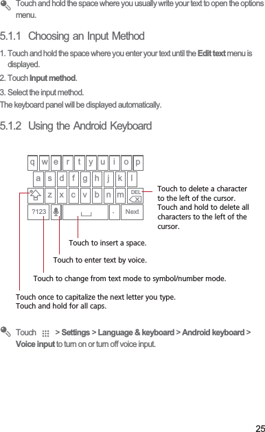25 Touch and hold the space where you usually write your text to open the options menu.5.1.1  Choosing an Input Method1. Touch and hold the space where you enter your text until the Edit text menu is displayed.2. Touch Input method.3. Select the input method.The keyboard panel will be displayed automatically.5.1.2  Using the Android Keyboard Touch   &gt; Settings &gt; Language &amp; keyboard &gt; Android keyboard &gt; Voice input to turn on or turn off voice input.q w e r t y u i o pa s d f g h j kz x c v b n m.Next?123DELlTouch once to capitalize the next letter you type. Touch and hold for all caps.Touch to change from text mode to symbol/number mode. Touch to enter text by voice.Touch to insert a space.Touch to delete a characterto the left of the cursor. Touch and hold to delete all characters to the left of the cursor.