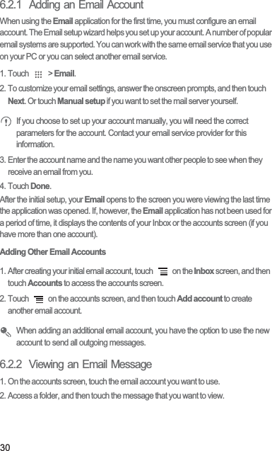 306.2.1  Adding an Email AccountWhen using the Email application for the first time, you must configure an email account. The Email setup wizard helps you set up your account. A number of popular email systems are supported. You can work with the same email service that you use on your PC or you can select another email service.1. Touch   &gt; Email. 2. To customize your email settings, answer the onscreen prompts, and then touch Next. Or touch Manual setup if you want to set the mail server yourself. If you choose to set up your account manually, you will need the correct parameters for the account. Contact your email service provider for this information.3. Enter the account name and the name you want other people to see when they receive an email from you.4. Touch Done. After the initial setup, your Email opens to the screen you were viewing the last time the application was opened. If, however, the Email application has not been used for a period of time, it displays the contents of your Inbox or the accounts screen (if you have more than one account).Adding Other Email Accounts1. After creating your initial email account, touch   on the Inbox screen, and then touch Accounts to access the accounts screen.2. Touch   on the accounts screen, and then touch Add account to create another email account. When adding an additional email account, you have the option to use the new account to send all outgoing messages.6.2.2  Viewing an Email Message1. On the accounts screen, touch the email account you want to use.2. Access a folder, and then touch the message that you want to view.