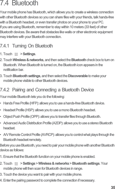357.4  BluetoothYour mobile phone has Bluetooth, which allows you to create a wireless connection with other Bluetooth devices so you can share files with your friends, talk hands-free with a Bluetooth headset, or even transfer photos on your phone to your PC.If you are using Bluetooth, remember to stay within 10 meters (33 feet) of other Bluetooth devices. Be aware that obstacles like walls or other electronic equipment may interfere with your Bluetooth connection.7.4.1  Turning On Bluetooth1. Touch   &gt; Settings.2. Touch Wireless &amp; networks, and then select the Bluetooth check box to turn on Bluetooth. When Bluetooth is turned on, the Bluetooth icon appears in the notification bar.3. Touch Bluetooth settings, and then select the Discoverable to make your mobile phone visible to other Bluetooth devices.7.4.2  Pairing and Connecting a Bluetooth DeviceYour mobile Bluetooth lets you do the following:•   Hands Free Profile (HFP): allows you to use a hands-free Bluetooth device.•   Headset Profile (HSP): allows you to use a mono Bluetooth headset.•   Object Push Profile (OPP): allows you to transfer files through Bluetooth.•   Advanced Audio Distribution Profile (A2DP): allows you to use a stereo Bluetooth headset.•   A/V Remote Control Profile (AVRCP): allows you to control what plays through the Bluetooth headset remotely. Before you use Bluetooth, you need to pair your mobile phone with another Bluetooth device as follows:1. Ensure that the Bluetooth function on your mobile phone is enabled.2. Touch   &gt; Settings &gt; Wireless &amp; networks &gt; Bluetooth settings. Your mobile phone will then scan for Bluetooth devices in range.3. Touch the device you want to pair with your mobile phone.4. Enter the pairing password to complete the connection if necessary.