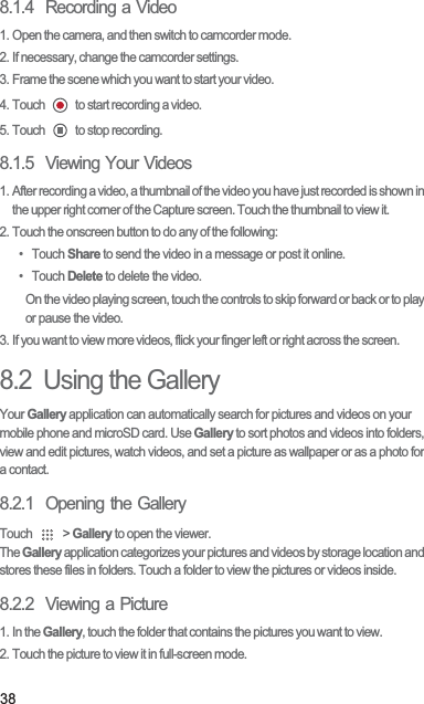 388.1.4  Recording a Video1. Open the camera, and then switch to camcorder mode.2. If necessary, change the camcorder settings.3. Frame the scene which you want to start your video.4. Touch   to start recording a video.5. Touch   to stop recording.8.1.5  Viewing Your Videos1. After recording a video, a thumbnail of the video you have just recorded is shown in the upper right corner of the Capture screen. Touch the thumbnail to view it.2. Touch the onscreen button to do any of the following:• Touch Share to send the video in a message or post it online.• Touch Delete to delete the video.On the video playing screen, touch the controls to skip forward or back or to play or pause the video.3. If you want to view more videos, flick your finger left or right across the screen.8.2  Using the GalleryYour Gallery application can automatically search for pictures and videos on your mobile phone and microSD card. Use Gallery to sort photos and videos into folders, view and edit pictures, watch videos, and set a picture as wallpaper or as a photo for a contact.8.2.1  Opening the GalleryTouch   &gt; Gallery to open the viewer.The Gallery application categorizes your pictures and videos by storage location and stores these files in folders. Touch a folder to view the pictures or videos inside.8.2.2  Viewing a Picture1. In the Gallery, touch the folder that contains the pictures you want to view.2. Touch the picture to view it in full-screen mode.