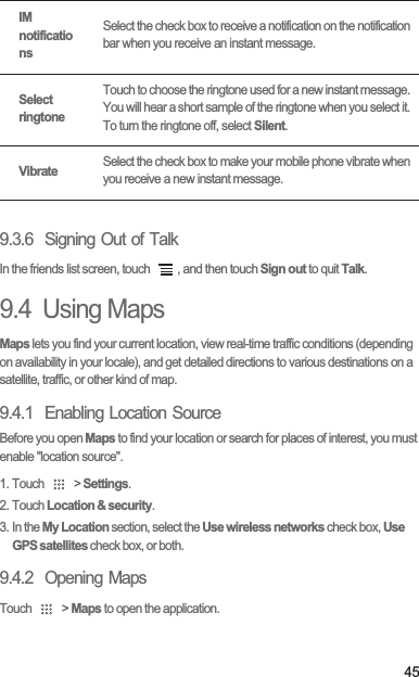 459.3.6  Signing Out of TalkIn the friends list screen, touch  , and then touch Sign out to quit Talk.9.4  Using MapsMaps lets you find your current location, view real-time traffic conditions (depending on availability in your locale), and get detailed directions to various destinations on a satellite, traffic, or other kind of map.9.4.1  Enabling Location SourceBefore you open Maps to find your location or search for places of interest, you must enable &quot;location source&quot;.1. Touch   &gt; Settings.2. Touch Location &amp; security.3. In the My Location section, select the Use wireless networks check box, Use GPS satellites check box, or both.9.4.2  Opening MapsTouch   &gt; Maps to open the application.IM notificationsSelect the check box to receive a notification on the notification bar when you receive an instant message.Select ringtoneTouch to choose the ringtone used for a new instant message. You will hear a short sample of the ringtone when you select it. To turn the ringtone off, select Silent.VibrateSelect the check box to make your mobile phone vibrate when you receive a new instant message.