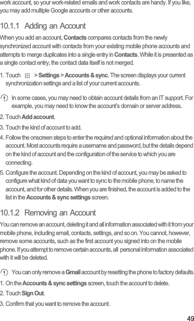 49work account, so your work-related emails and work contacts are handy. If you like, you may add multiple Google accounts or other accounts.10.1.1  Adding an AccountWhen you add an account, Contacts compares contacts from the newly synchronized account with contacts from your existing mobile phone accounts and attempts to merge duplicates into a single entry in Contacts. While it is presented as a single contact entry, the contact data itself is not merged.1. Touch   &gt; Settings &gt; Accounts &amp; sync. The screen displays your current synchronization settings and a list of your current accounts. In some cases, you may need to obtain account details from an IT support. For example, you may need to know the account’s domain or server address.2. Touch Add account.3. Touch the kind of account to add.4. Follow the onscreen steps to enter the required and optional information about the account. Most accounts require a username and password, but the details depend on the kind of account and the configuration of the service to which you are connecting.5. Configure the account. Depending on the kind of account, you may be asked to configure what kind of data you want to sync to the mobile phone, to name the account, and for other details. When you are finished, the account is added to the list in the Accounts &amp; sync settings screen.10.1.2  Removing an AccountYou can remove an account, deleting it and all information associated with it from your mobile phone, including email, contacts, settings, and so on. You cannot, however, remove some accounts, such as the first account you signed into on the mobile phone. If you attempt to remove certain accounts, all  personal information associated with it will be deleted. You can only remove a Gmail account by resetting the phone to factory defaults.1. On the Accounts &amp; sync settings screen, touch the account to delete.2. Touch Sign Out.3. Confirm that you want to remove the account.
