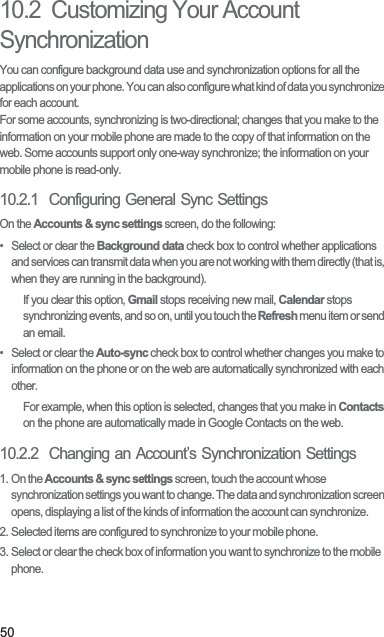 5010.2  Customizing Your Account SynchronizationYou can configure background data use and synchronization options for all the applications on your phone. You can also configure what kind of data you synchronize for each account.For some accounts, synchronizing is two-directional; changes that you make to the information on your mobile phone are made to the copy of that information on the web. Some accounts support only one-way synchronize; the information on your mobile phone is read-only.10.2.1  Configuring General Sync SettingsOn the Accounts &amp; sync settings screen, do the following:•  Select or clear the Background data check box to control whether applications and services can transmit data when you are not working with them directly (that is, when they are running in the background).If you clear this option, Gmail stops receiving new mail, Calendar stops synchronizing events, and so on, until you touch the Refresh menu item or send an email.•  Select or clear the Auto-sync check box to control whether changes you make to information on the phone or on the web are automatically synchronized with each other.For example, when this option is selected, changes that you make in Contacts on the phone are automatically made in Google Contacts on the web.10.2.2  Changing an Account’s Synchronization Settings1. On the Accounts &amp; sync settings screen, touch the account whose synchronization settings you want to change. The data and synchronization screen opens, displaying a list of the kinds of information the account can synchronize.2. Selected items are configured to synchronize to your mobile phone.3. Select or clear the check box of information you want to synchronize to the mobile phone.