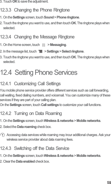 593. Touch OK to save the adjustment.12.3.3  Changing the Phone Ringtone1. On the Settings screen, touch Sound &gt; Phone ringtone.2. Touch the ringtone you want to use, and then touch OK. The ringtone plays when selected.12.3.4  Changing the Message Ringtone1. On the Home screen, touch   &gt; Messaging.2. In the message list, touch   &gt; Settings &gt; Select ringtone.3. Touch the ringtone you want to use, and then touch OK. The ringtone plays when selected.12.4  Setting Phone Services12.4.1  Customizing Call SettingsYou mobile phone service provider offers different services such as call forwarding, call waiting, fixed dialing numbers, and voicemail. You can customize many of these services if they are part of your calling plan.On the Settings screen, touch Call settings to customize your call functions.12.4.2  Turning on Data Roaming1. On the Settings screen, touch Wireless &amp; networks &gt; Mobile networks.2. Select the Data roaming check box. Accessing data services while roaming may incur additional charges. Ask your wireless service provider about data roaming fees.12.4.3  Switching off the Data Service1. On the Settings screen, touch Wireless &amp; networks &gt; Mobile networks.2. Clear the Data enabled check box.