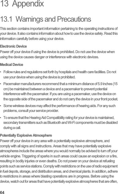 6413  Appendix13.1  Warnings and PrecautionsThis section contains important information pertaining to the operating instructions of your device. It also contains information about how to use the device safely. Read this information carefully before using your device.Electronic DevicePower off your device if using the device is prohibited. Do not use the device when using the device causes danger or interference with electronic devices.Medical Device•   Follow rules and regulations set forth by hospitals and health care facilities. Do not use your device when using the device is prohibited.•   Pacemaker manufacturers recommend that a minimum distance of 5.9 inches (15 cm) be maintained between a device and a pacemaker to prevent potential interference with the pacemaker. If you are using a pacemaker, use the device on the opposite side of the pacemaker and do not carry the device in your front pocket.•   Some wireless devices may affect the performance of hearing aids. For any such problems, consult your service provider.•   To ensure that the Hearing Aid Compatibility rating for your device is maintained, secondary transmitters such as Bluetooth and Wi-Fi components must be disabled during a call.Potentially Explosive AtmospherePower off your device in any area with a potentially explosive atmosphere, and comply with all signs and instructions. Areas that may have potentially explosive atmospheres include the areas where you would normally be advised to turn off your vehicle engine. Triggering of sparks in such areas could cause an explosion or a fire, resulting in bodily injuries or even deaths. Do not power on your device at refueling points such as service stations. Comply with restrictions on the use of radio equipment in fuel depots, storage, and distribution areas, and chemical plants. In addition, adhere to restrictions in areas where blasting operations are in progress. Before using the device, watch out for areas that have potentially explosive atmospheres that are often, 
