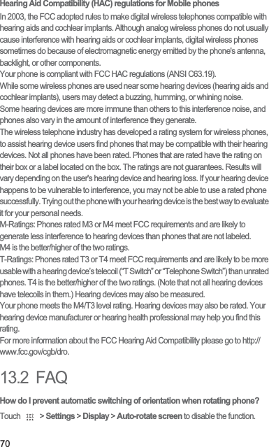 70Hearing Aid Compatibility (HAC) regulations for Mobile phonesIn 2003, the FCC adopted rules to make digital wireless telephones compatible with hearing aids and cochlear implants. Although analog wireless phones do not usually cause interference with hearing aids or cochlear implants, digital wireless phones sometimes do because of electromagnetic energy emitted by the phone&apos;s antenna, backlight, or other components.Your phone is compliant with FCC HAC regulations (ANSI C63.19).While some wireless phones are used near some hearing devices (hearing aids and cochlear implants), users may detect a buzzing, humming, or whining noise.Some hearing devices are more immune than others to this interference noise, and phones also vary in the amount of interference they generate.The wireless telephone industry has developed a rating system for wireless phones, to assist hearing device users find phones that may be compatible with their hearing devices. Not all phones have been rated. Phones that are rated have the rating on their box or a label located on the box. The ratings are not guarantees. Results will vary depending on the user&apos;s hearing device and hearing loss. If your hearing device happens to be vulnerable to interference, you may not be able to use a rated phone successfully. Trying out the phone with your hearing device is the best way to evaluate it for your personal needs.M-Ratings: Phones rated M3 or M4 meet FCC requirements and are likely to generate less interference to hearing devices than phones that are not labeled.M4 is the better/higher of the two ratings.T-Ratings: Phones rated T3 or T4 meet FCC requirements and are likely to be more usable with a hearing device’s telecoil (“T Switch” or “Telephone Switch”) than unrated phones. T4 is the better/higher of the two ratings. (Note that not all hearing devices have telecoils in them.) Hearing devices may also be measured.Your phone meets the M/T level rating. Hearing devices may also be rated. Your hearing device manufacturer or hearing health professional may help you find this rating.For more information about the FCC Hearing Aid Compatibility please go to http://www.fcc.gov/cgb/dro.13.2  FAQHow do I prevent automatic switching of orientation when rotating phone?Touch   &gt; Settings &gt; Display &gt; Auto-rotate screen to disable the function.