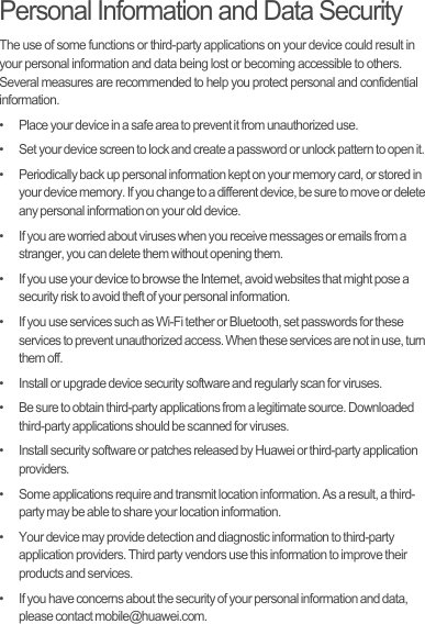 Personal Information and Data SecurityThe use of some functions or third-party applications on your device could result in your personal information and data being lost or becoming accessible to others. Several measures are recommended to help you protect personal and confidential information.•   Place your device in a safe area to prevent it from unauthorized use.•   Set your device screen to lock and create a password or unlock pattern to open it.•   Periodically back up personal information kept on your memory card, or stored in your device memory. If you change to a different device, be sure to move or delete any personal information on your old device.•   If you are worried about viruses when you receive messages or emails from a stranger, you can delete them without opening them.•   If you use your device to browse the Internet, avoid websites that might pose a security risk to avoid theft of your personal information.•   If you use services such as Wi-Fi tether or Bluetooth, set passwords for these services to prevent unauthorized access. When these services are not in use, turn them off.•   Install or upgrade device security software and regularly scan for viruses.•   Be sure to obtain third-party applications from a legitimate source. Downloaded third-party applications should be scanned for viruses.•   Install security software or patches released by Huawei or third-party application providers.•   Some applications require and transmit location information. As a result, a third-party may be able to share your location information.•   Your device may provide detection and diagnostic information to third-party application providers. Third party vendors use this information to improve their products and services.•   If you have concerns about the security of your personal information and data, please contact mobile@huawei.com.
