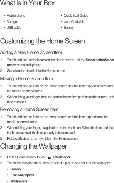 What is in Your BoxCustomizing the Home ScreenAdding a New Home Screen Item1.  Touch and hold a blank area on the Home screen until the Select actionSelect action menu is displayed.2.  Select an item to add it to the Home screen.Moving a Home Screen Item1.  Touch and hold an item on the Home screen until the item expands in size and the mobile phone vibrates.2.  Without lifting your finger, drag the item to the desired position on the screen, and then release it.Removing a Home Screen Item1.  Touch and hold an item on the Home screen until the item expands and the mobile phone vibrates.2.  Without lifting your finger, drag the item to the trash can. When the item and the trash can turn red, the item is ready to be removed.3.  Release the item to remove it from the Home screen.Changing the Wallpaper1.  On the Home screen, touch   &gt; Wallpaper.2.  Touch the following menu items to select a picture and set it as the wallpaper:• Gallery• Live wallpapers• Wallpapers• Mobile phone• Charger• USB cable• Quick Start Guide•User Guide Lite• Battery