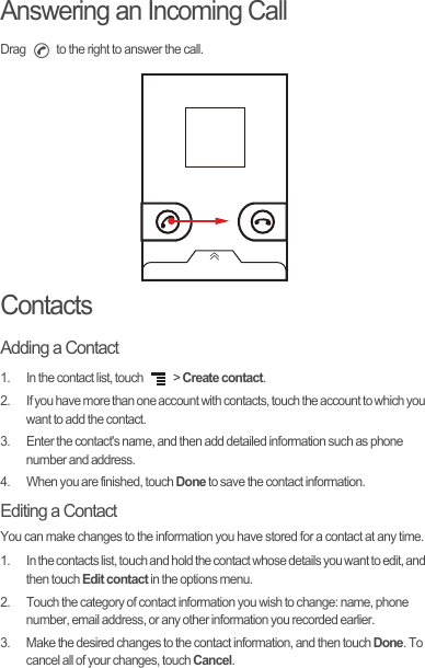 Answering an Incoming CallDrag   to the right to answer the call.ContactsAdding a Contact1.  In the contact list, touch   &gt; Create contact.2.  If you have more than one account with contacts, touch the account to which you want to add the contact.3.  Enter the contact&apos;s name, and then add detailed information such as phone number and address.4.  When you are finished, touch Done to save the contact information.Editing a ContactYou can make changes to the information you have stored for a contact at any time.1.  In the contacts list, touch and hold the contact whose details you want to edit, and then touch Edit contact in the options menu.2.  Touch the category of contact information you wish to change: name, phone number, email address, or any other information you recorded earlier.3.  Make the desired changes to the contact information, and then touch Done. To cancel all of your changes, touch Cancel.