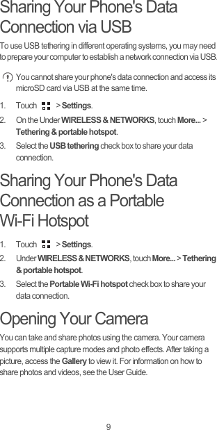 9Sharing Your Phone&apos;s Data Connection via USBTo use USB tethering in different operating systems, you may need to prepare your computer to establish a network connection via USB. You cannot share your phone&apos;s data connection and access its microSD card via USB at the same time.1. Touch   &gt; Settings.2.  On the Under WIRELESS &amp; NETWORKS, touch More... &gt; Tethering &amp; portable hotspot. 3. Select the USB tethering check box to share your data connection.Sharing Your Phone&apos;s Data Connection as a Portable Wi-Fi Hotspot1. Touch   &gt; Settings.2. Under WIRELESS &amp; NETWORKS, touch More... &gt; Tethering &amp; portable hotspot. 3. Select the Portable Wi-Fi hotspot check box to share your data connection.Opening Your CameraYou can take and share photos using the camera. Your camera supports multiple capture modes and photo effects. After taking a picture, access the Gallery to view it. For information on how to share photos and videos, see the User Guide.