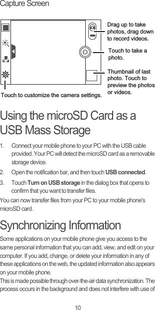 10Capture ScreenUsing the microSD Card as a USB Mass Storage1.  Connect your mobile phone to your PC with the USB cable provided. Your PC will detect the microSD card as a removable storage device.2.  Open the notification bar, and then touch USB connected.3. Touch Turn on USB storage in the dialog box that opens to confirm that you want to transfer files.You can now transfer files from your PC to your mobile phone&apos;s microSD card.Synchronizing InformationSome applications on your mobile phone give you access to the same personal information that you can add, view, and edit on your computer. If you add, change, or delete your information in any of these applications on the web, the updated information also appears on your mobile phone.This is made possible through over-the-air data synchronization. The process occurs in the background and does not interfere with use of Thumbnail of last photo. Touch to preview the photos or videos.Touch to take a photo.Touch to customize the camera settings.Drag up to take photos, drag down to record videos.AutoAuto