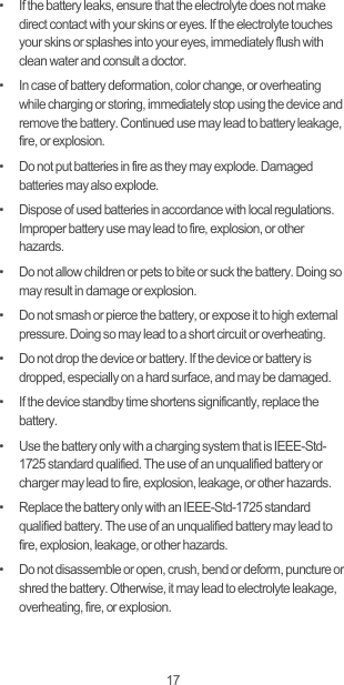 17•   If the battery leaks, ensure that the electrolyte does not make direct contact with your skins or eyes. If the electrolyte touches your skins or splashes into your eyes, immediately flush with clean water and consult a doctor.•   In case of battery deformation, color change, or overheating while charging or storing, immediately stop using the device and remove the battery. Continued use may lead to battery leakage, fire, or explosion.•   Do not put batteries in fire as they may explode. Damaged batteries may also explode.•   Dispose of used batteries in accordance with local regulations. Improper battery use may lead to fire, explosion, or other hazards.•   Do not allow children or pets to bite or suck the battery. Doing so may result in damage or explosion.•   Do not smash or pierce the battery, or expose it to high external pressure. Doing so may lead to a short circuit or overheating. •   Do not drop the device or battery. If the device or battery is dropped, especially on a hard surface, and may be damaged. •   If the device standby time shortens significantly, replace the battery.•   Use the battery only with a charging system that is IEEE-Std-1725 standard qualified. The use of an unqualified battery or charger may lead to fire, explosion, leakage, or other hazards.•   Replace the battery only with an IEEE-Std-1725 standard qualified battery. The use of an unqualified battery may lead to fire, explosion, leakage, or other hazards.•   Do not disassemble or open, crush, bend or deform, puncture or shred the battery. Otherwise, it may lead to electrolyte leakage, overheating, fire, or explosion.