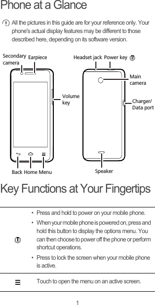 1Phone at a Glance All the pictures in this guide are for your reference only. Your phone&apos;s actual display features may be different to those described here, depending on its software version. Key Functions at Your Fingertips• Press and hold to power on your mobile phone. • When your mobile phone is powered on, press and hold this button to display the options menu. You can then choose to power off the phone or perform shortcut operations.• Press to lock the screen when your mobile phone is active.Touch to open the menu on an active screen.EarpieceMain cameraVolumekeyHeadset jackCharger/Data portPower keyBack Home Menu SpeakerSecondary camera