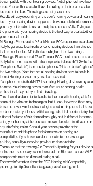 21be compatible with their hearing devices. Not all phones have been rated. Phones that are rated have the rating on their box or a label located on the box. The ratings are not guarantees. Results will vary depending on the user&apos;s hearing device and hearing loss. If your hearing device happens to be vulnerable to interference, you may not be able to use a rated phone successfully. Trying out the phone with your hearing device is the best way to evaluate it for your personal needs.M-Ratings: Phones rated M3 or M4 meet FCC requirements and are likely to generate less interference to hearing devices than phones that are not labeled. M4 is the better/higher of the two ratings.T-Ratings: Phones rated T3 or T4 meet FCC requirements and are likely to be more usable with a hearing device&apos;s telecoil (&quot;T Switch&quot; or &quot;Telephone Switch&quot;) than unrated phones. T4 is the better/higher of the two ratings. (Note that not all hearing devices have telecoils in them.) Hearing devices may also be measured.Your phone meets the M4/T3 level rating. Hearing devices may also be rated. Your hearing device manufacturer or hearing health professional may help you find this rating.This phone has been tested and rated for use with hearing aids for some of the wireless technologies that it uses. However, there may be some newer wireless technologies used in this phone that have not been tested yet for use with hearing aids. It is important to try the different features of this phone thoroughly and in different locations, using your hearing aid or cochlear implant, to determine if you hear any interfering noise. Consult your service provider or the manufacturer of this phone for information on hearing aid compatibility. If you have questions about return or exchange policies, consult your service provider or phone retailer.To ensure that the Hearing Aid Compatibility rating for your device is maintained, secondary transmitters such as Bluetooth and/or Wi-Fi components must be disabled during a call.For more information about the FCC Hearing Aid Compatibility please go to http://transition.fcc.gov/cgb/dro/hearing.html.