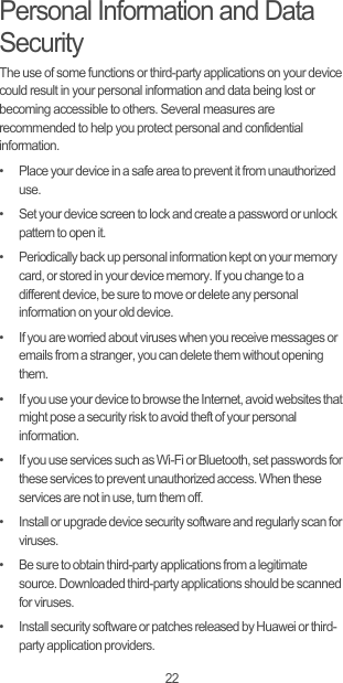 22Personal Information and Data SecurityThe use of some functions or third-party applications on your device could result in your personal information and data being lost or becoming accessible to others. Several measures are recommended to help you protect personal and confidential information.•   Place your device in a safe area to prevent it from unauthorized use.•   Set your device screen to lock and create a password or unlock pattern to open it.•   Periodically back up personal information kept on your memory card, or stored in your device memory. If you change to a different device, be sure to move or delete any personal information on your old device.•   If you are worried about viruses when you receive messages or emails from a stranger, you can delete them without opening them.•   If you use your device to browse the Internet, avoid websites that might pose a security risk to avoid theft of your personal information.•   If you use services such as Wi-Fi or Bluetooth, set passwords for these services to prevent unauthorized access. When these services are not in use, turn them off.•   Install or upgrade device security software and regularly scan for viruses.•   Be sure to obtain third-party applications from a legitimate source. Downloaded third-party applications should be scanned for viruses.•   Install security software or patches released by Huawei or third-party application providers.
